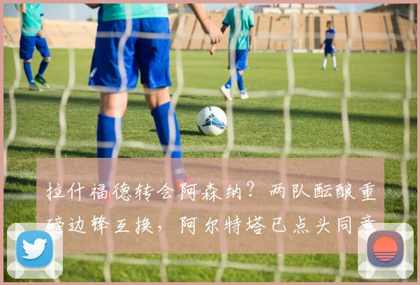 拉什福德转会阿森纳？两队酝酿重磅边锋互换，阿尔特塔已点头同意
