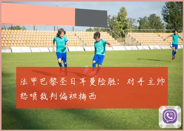 法甲巴黎圣日耳曼险胜：对手主帅怒喷裁判偏袒梅西