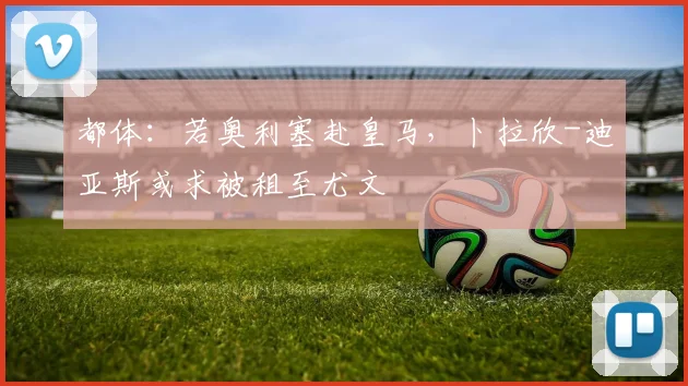都体：若奥利塞赴皇马，卜拉欣-迪亚斯或求被租至尤文